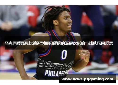 马克西质疑恩比德迟到原因背后的深层次影响与球队氛围反思